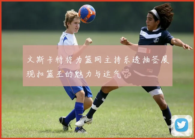 文斯卡特将为篮网主持乐透抽签展现扣篮王的魅力与运气