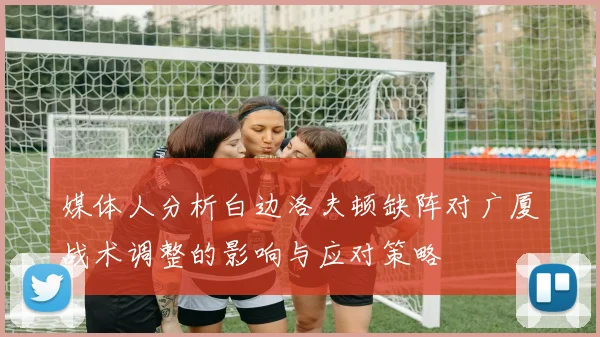 媒体人分析白边洛夫顿缺阵对广厦战术调整的影响与应对策略
