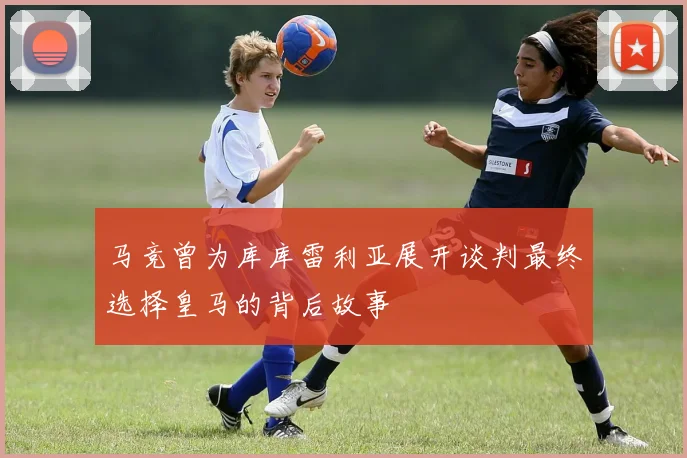 马竞曾为库库雷利亚展开谈判最终选择皇马的背后故事