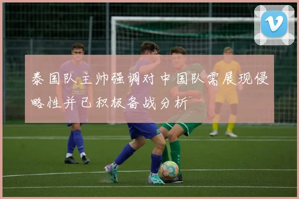 泰国队主帅强调对中国队需展现侵略性并已积极备战分析