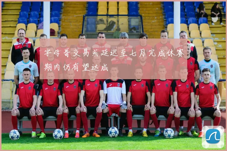 字母哥交易或延迟至七月完成休赛期内仍有望达成