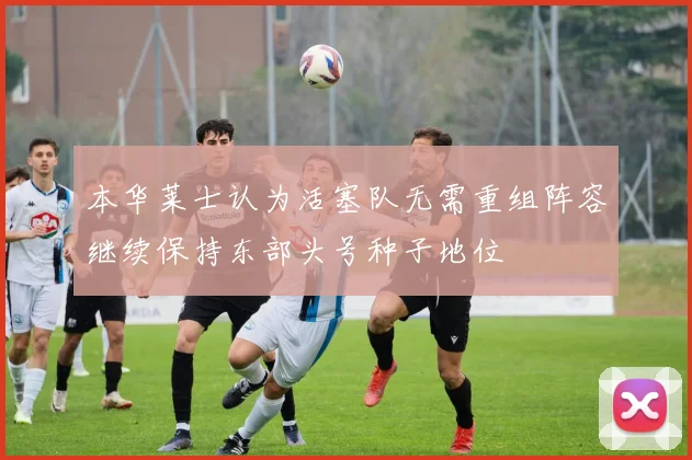 本华莱士认为活塞队无需重组阵容继续保持东部头号种子地位