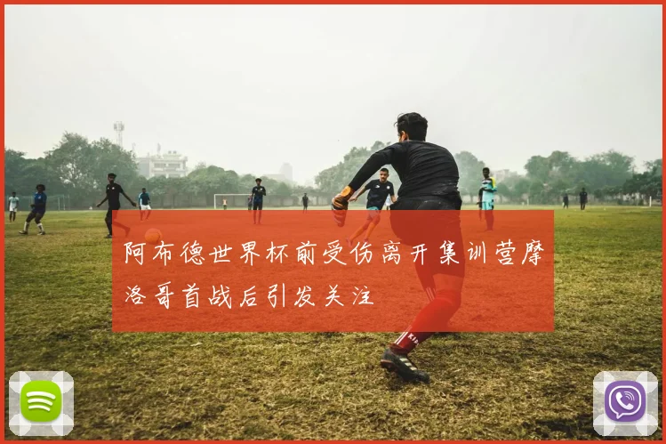 阿布德世界杯前受伤离开集训营摩洛哥首战后引发关注