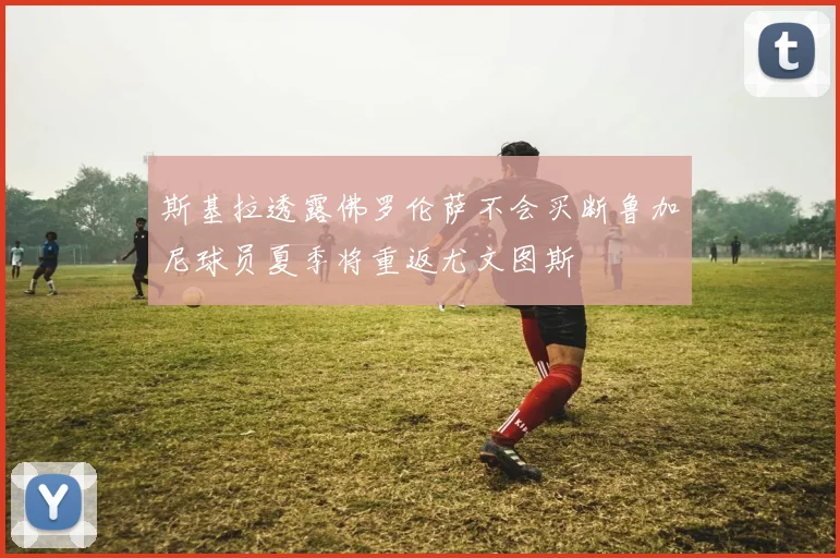 斯基拉透露佛罗伦萨不会买断鲁加尼球员夏季将重返尤文图斯