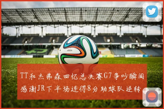 TT和杰弗森回忆总决赛G7争吵瞬间感谢JR下半场连得8分助球队逆转