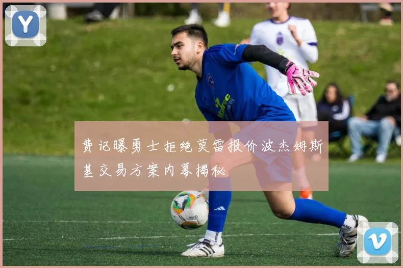 费记曝勇士拒绝莫雷报价波杰姆斯基交易方案内幕揭秘