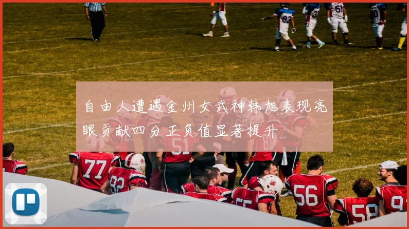 自由人遭遇金州女武神韩旭表现亮眼贡献四分正负值显著提升