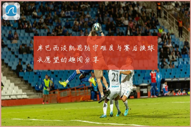 库巴西谈凯恩防守难度与赛后换球衣愿望的趣闻分享
