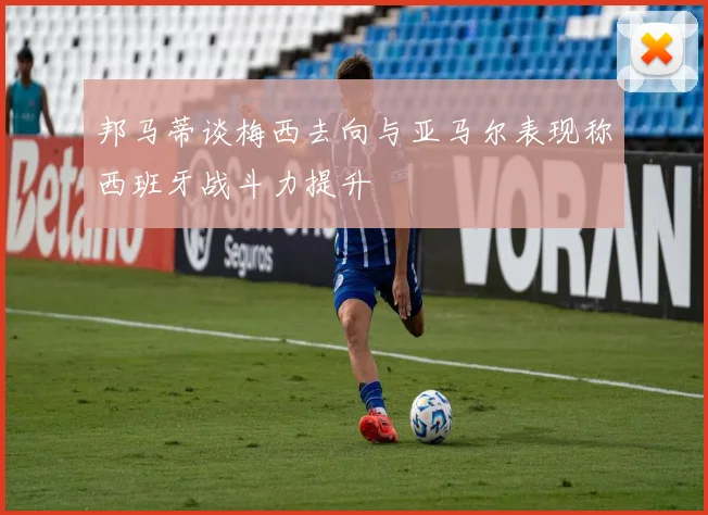 邦马蒂谈梅西去向与亚马尔表现称西班牙战斗力提升