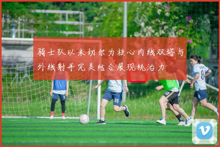骑士队以米切尔为核心内线双塔与外线射手完美结合展现统治力